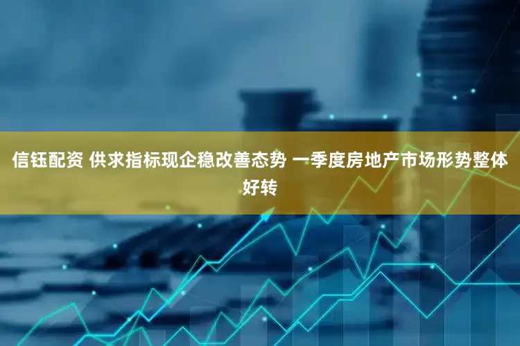 信钰配资 供求指标现企稳改善态势 一季度房地产市场形势整体好转