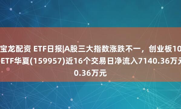 宝龙配资 ETF日报|A股三大指数涨跌不一，创业板100ETF华夏(159957)近16个交易日净流入7140.36万元