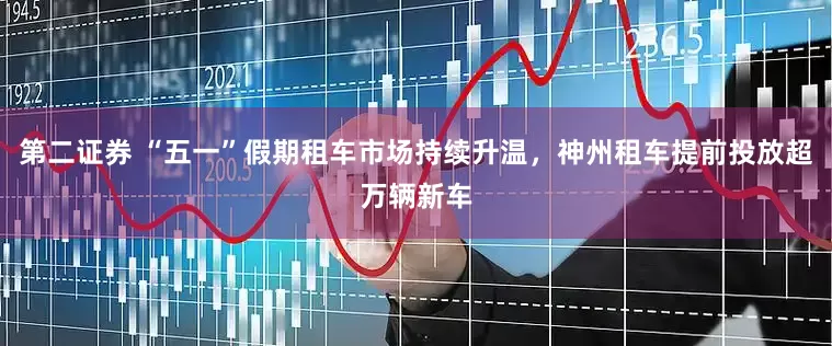 第二证券 “五一”假期租车市场持续升温，神州租车提前投放超万辆新车