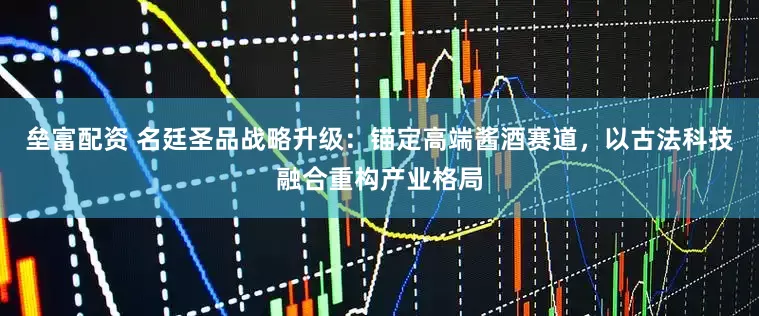 垒富配资 名廷圣品战略升级：锚定高端酱酒赛道，以古法科技融合重构产业格局
