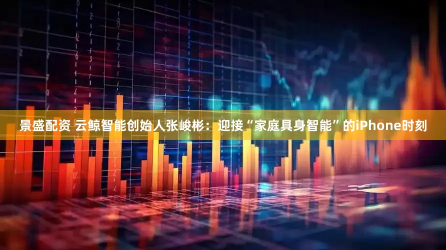 景盛配资 云鲸智能创始人张峻彬：迎接“家庭具身智能”的iPhone时刻