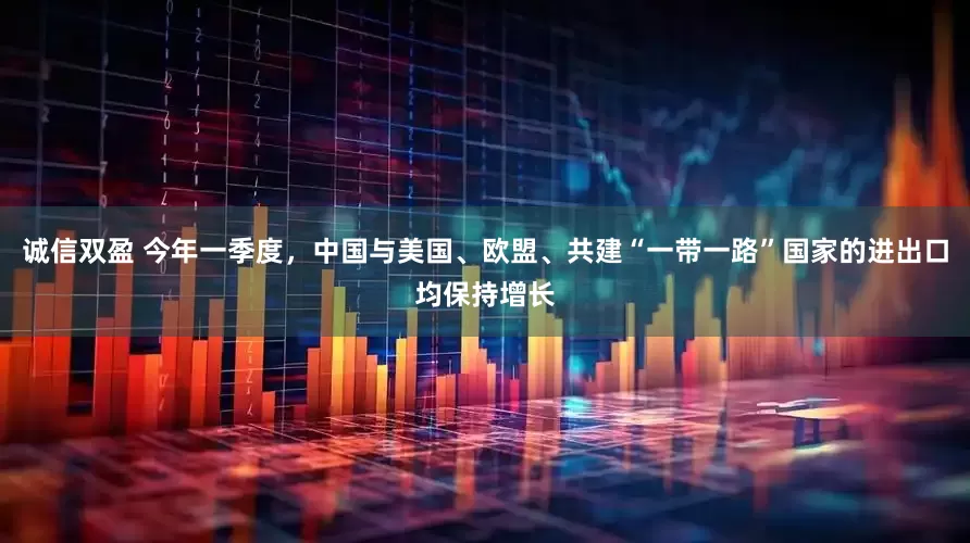 诚信双盈 今年一季度，中国与美国、欧盟、共建“一带一路”国家的进出口均保持增长