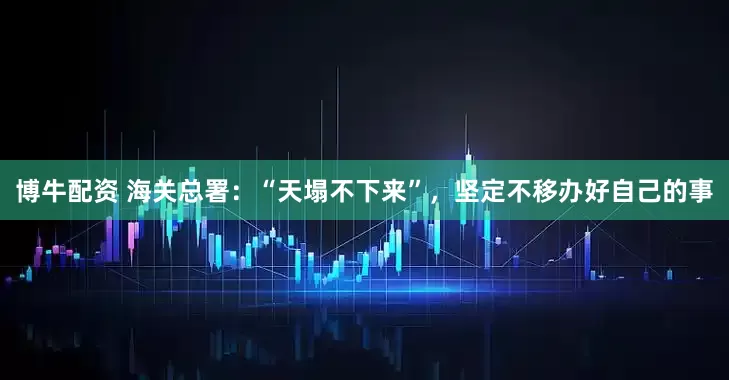 博牛配资 海关总署：“天塌不下来”，坚定不移办好自己的事