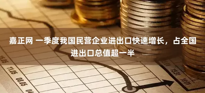 嘉正网 一季度我国民营企业进出口快速增长，占全国进出口总值超一半