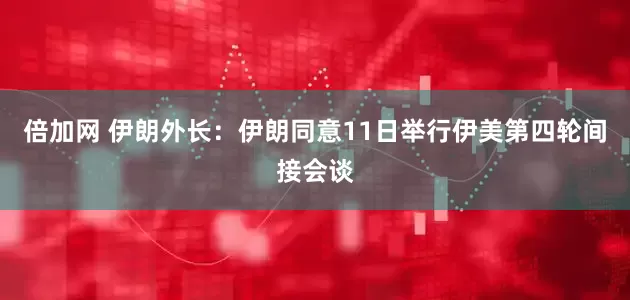 倍加网 伊朗外长：伊朗同意11日举行伊美第四轮间接会谈