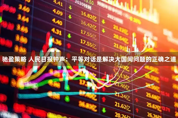 驰盈策略 人民日报钟声：平等对话是解决大国间问题的正确之道