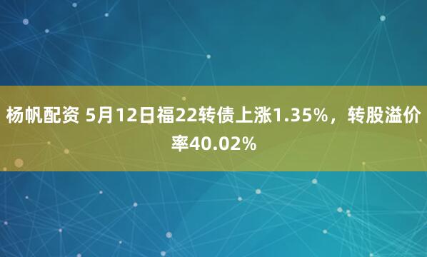 杨帆配资 5月12日福22转债上涨1.35%，转股溢价率40.02%