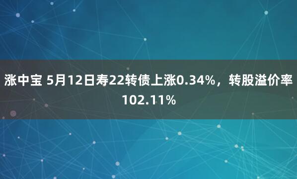 涨中宝 5月12日寿22转债上涨0.34%，转股溢价率102.11%