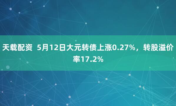 天载配资  5月12日大元转债上涨0.27%，转股溢价率17.2%