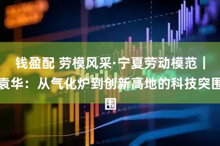 钱盈配 劳模风采·宁夏劳动模范｜袁华：从气化炉到创新高地的科技突围