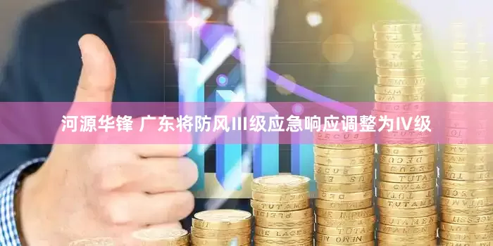 河源华锋 广东将防风Ⅲ级应急响应调整为Ⅳ级