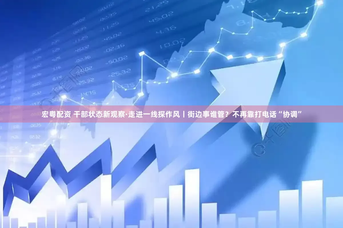 宏粤配资 干部状态新观察·走进一线探作风丨街边事谁管？不再靠打电话“协调”