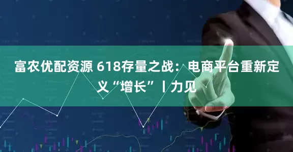 富农优配资源 618存量之战：电商平台重新定义“增长”丨力见