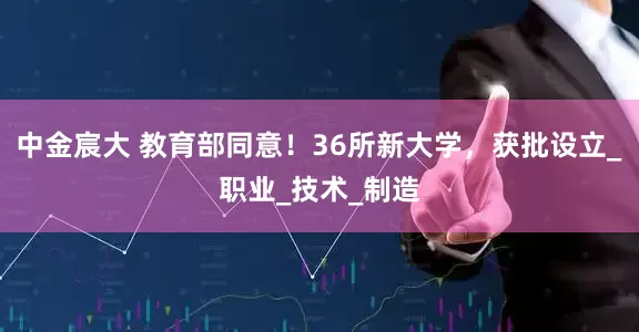 中金宸大 教育部同意！36所新大学，获批设立_职业_技术_制造