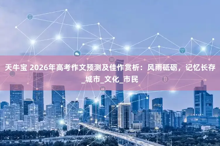 天牛宝 2026年高考作文预测及佳作赏析：风雨砥砺，记忆长存_城市_文化_市民