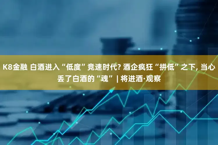 K8金融 白酒进入“低度”竞速时代? 酒企疯狂“拼低”之下, 当心丢了白酒的“魂” | 将进酒·观察