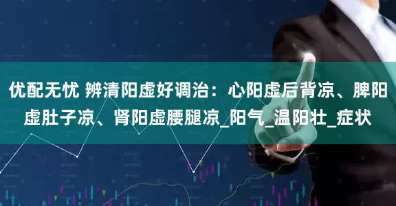 优配无忧 辨清阳虚好调治：心阳虚后背凉、脾阳虚肚子凉、肾阳虚腰腿凉_阳气_温阳壮_症状
