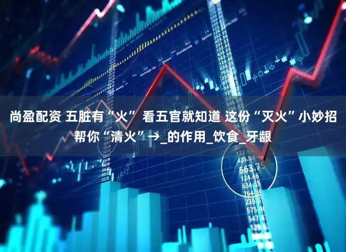 尚盈配资 五脏有“火” 看五官就知道 这份“灭火”小妙招帮你“清火”→_的作用_饮食_牙龈