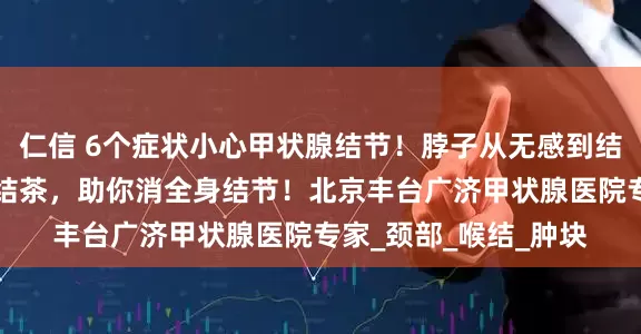 仁信 6个症状小心甲状腺结节！脖子从无感到结节癌变风险！5种散结茶，助你消全身结节！北京丰台广济甲状腺医院专家_颈部_喉结_肿块
