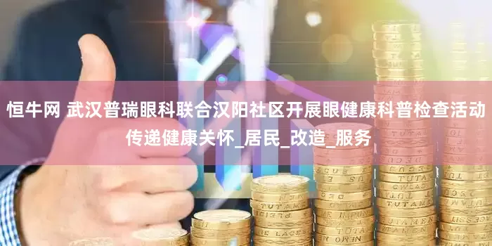 恒牛网 武汉普瑞眼科联合汉阳社区开展眼健康科普检查活动 传递健康关怀_居民_改造_服务