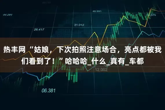 热丰网 “姑娘，下次拍照注意场合，亮点都被我们看到了！”哈哈哈_什么_真有_车都