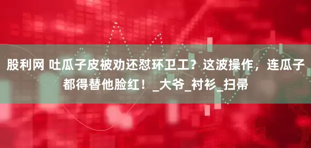 股利网 吐瓜子皮被劝还怼环卫工？这波操作，连瓜子都得替他脸红！_大爷_衬衫_扫帚