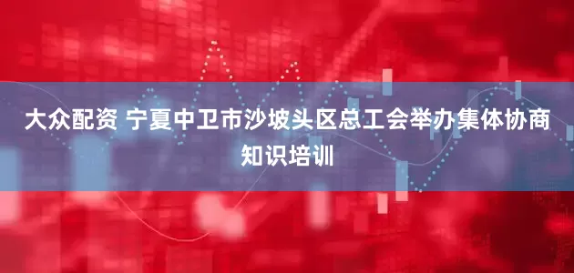 大众配资 宁夏中卫市沙坡头区总工会举办集体协商知识培训