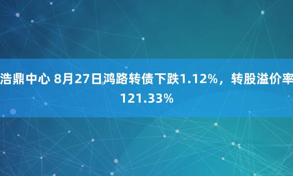 浩鼎中心 8月27日鸿路转债下跌1.12%，转股溢价率121.33%