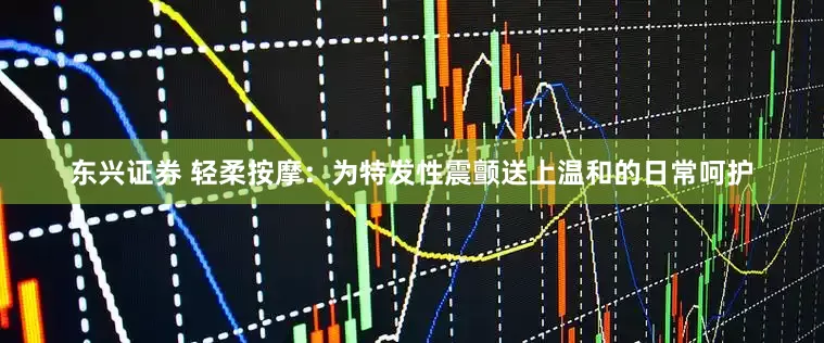 东兴证券 轻柔按摩：为特发性震颤送上温和的日常呵护