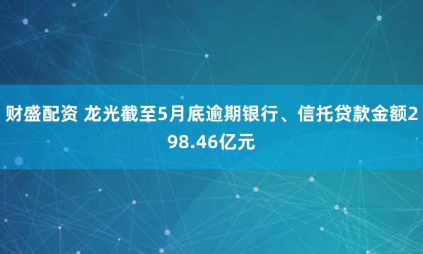 财盛配资 龙光截至5月底逾期银行、信托贷款金额298.46亿元