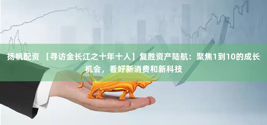 扬帆配资 【寻访金长江之十年十人】复胜资产陆航：聚焦1到10的成长机会，看好新消费和新科技