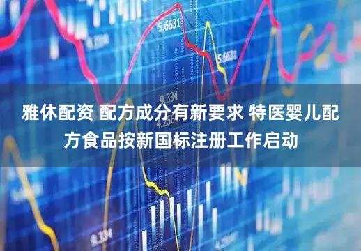 雅休配资 配方成分有新要求 特医婴儿配方食品按新国标注册工作启动
