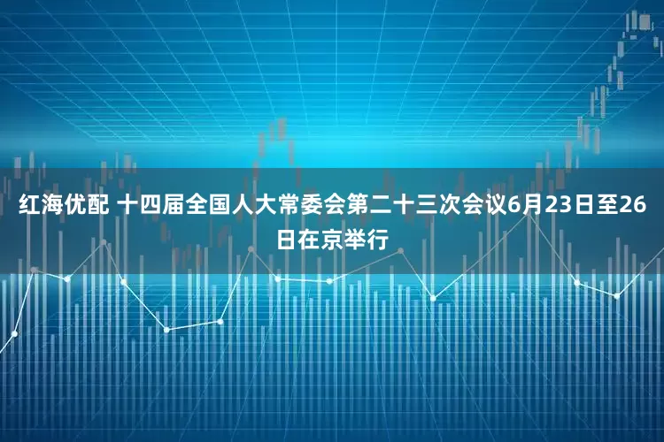 红海优配 十四届全国人大常委会第二十三次会议6月23日至26日在京举行